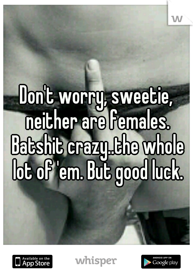 Don't worry, sweetie, neither are females. Batshit crazy..the whole lot of 'em. But good luck.