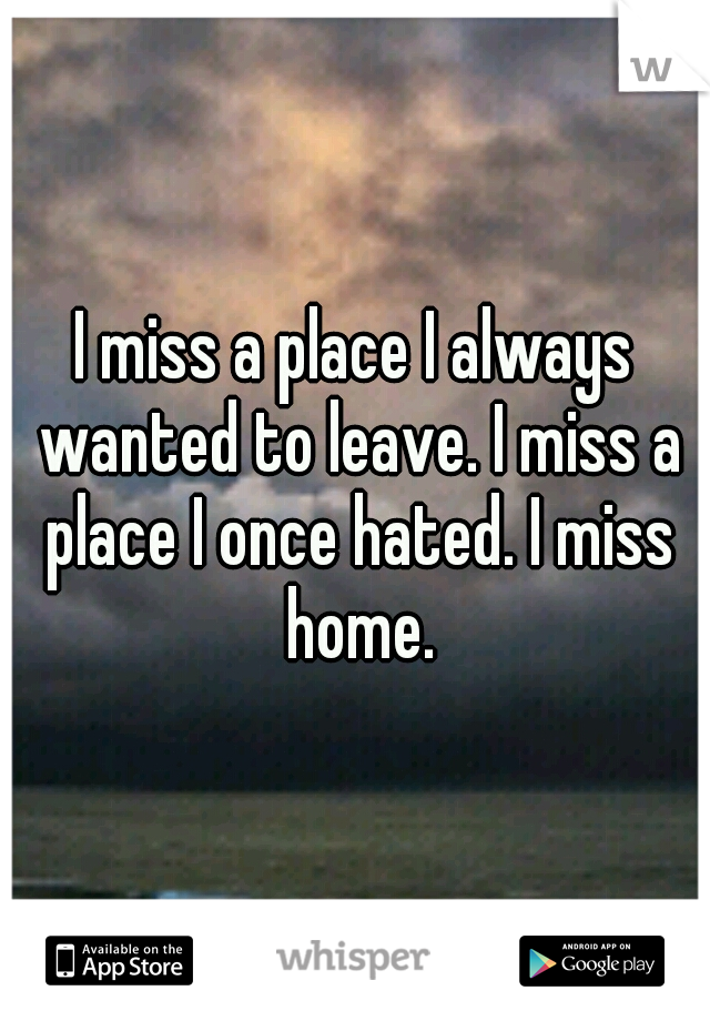 I miss a place I always wanted to leave. I miss a place I once hated. I miss home.