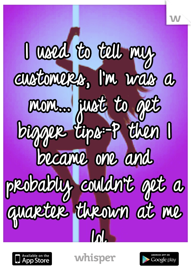 I used to tell my customers, I'm was a mom... just to get bigger tips:-P then I became one and probably couldn't get a quarter thrown at me  lol