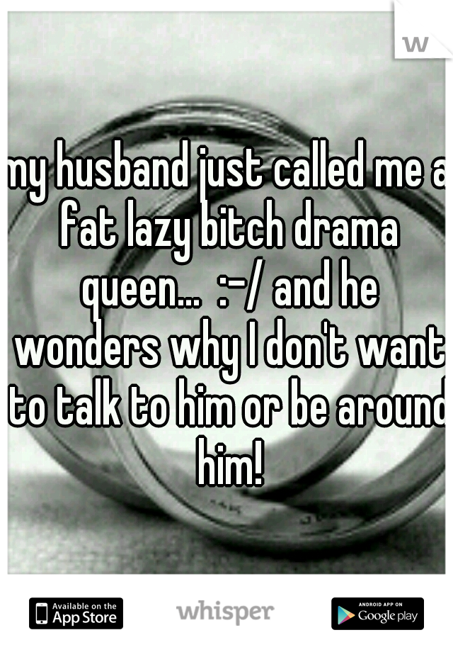 my husband just called me a fat lazy bitch drama queen...  :-/ and he wonders why I don't want to talk to him or be around him!