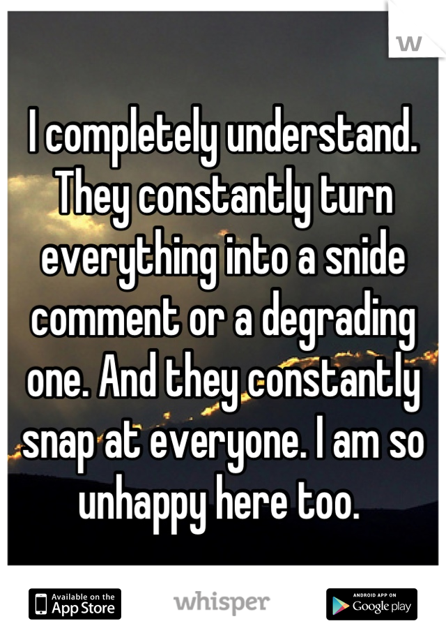 I completely understand. They constantly turn everything into a snide comment or a degrading one. And they constantly snap at everyone. I am so unhappy here too. 