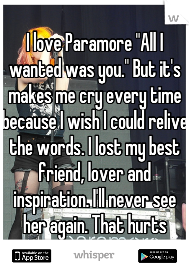 I love Paramore "All I wanted was you." But it's makes me cry every time because I wish I could relive the words. I lost my best friend, lover and inspiration. I'll never see her again. That hurts