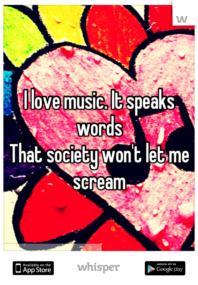 I love music. It speaks words 
That society won't let me scream
