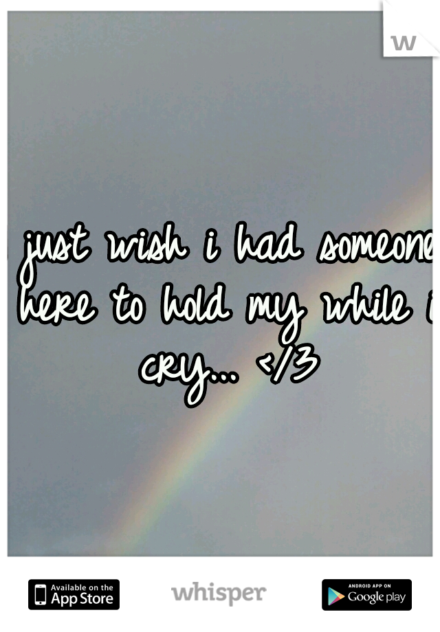 I just wish i had someone here to hold my while i cry... </3