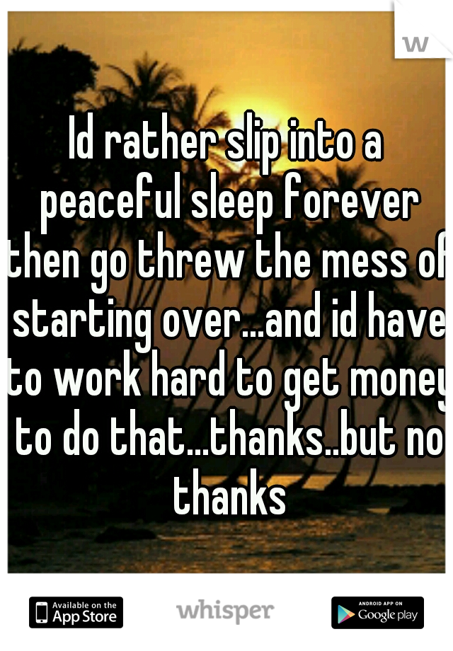 Id rather slip into a peaceful sleep forever then go threw the mess of starting over...and id have to work hard to get money to do that...thanks..but no thanks