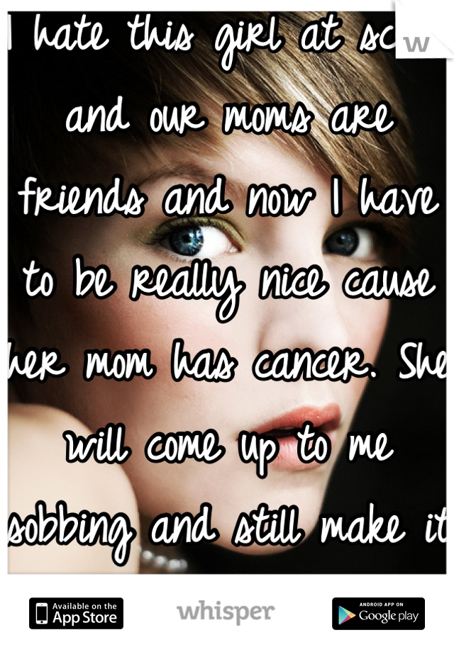 I hate this girl at school and our moms are friends and now I have to be really nice cause her mom has cancer. She will come up to me sobbing and still make it about her. Can't wait!