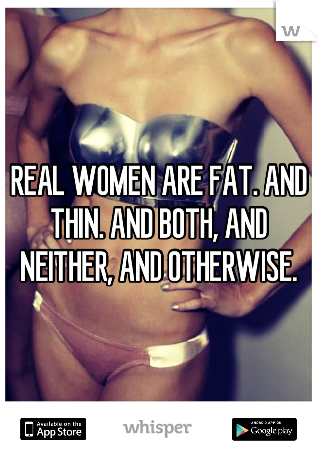 REAL WOMEN ARE FAT. AND THIN. AND BOTH, AND NEITHER, AND OTHERWISE.