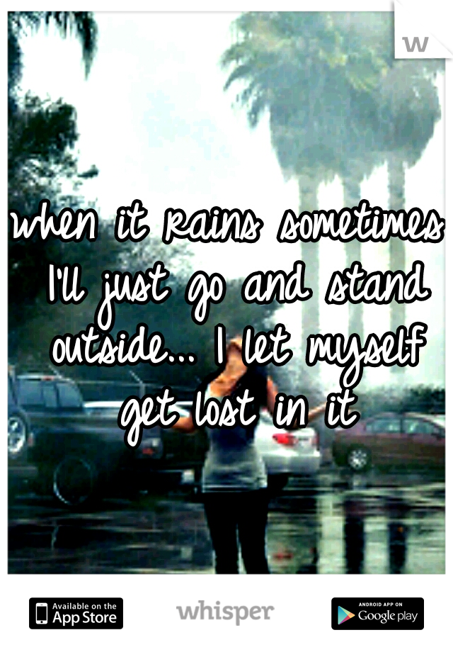 when it rains sometimes I'll just go and stand outside... I let myself get lost in it