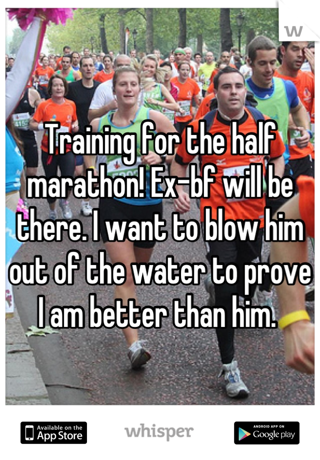 Training for the half marathon! Ex-bf will be there. I want to blow him out of the water to prove I am better than him. 
