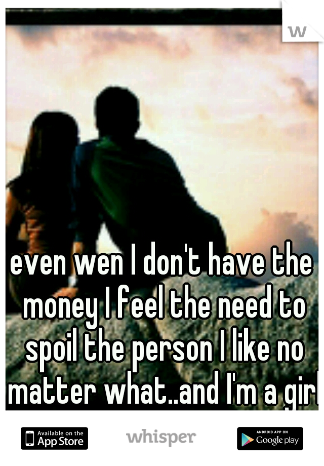 even wen I don't have the money I feel the need to spoil the person I like no matter what..and I'm a girl