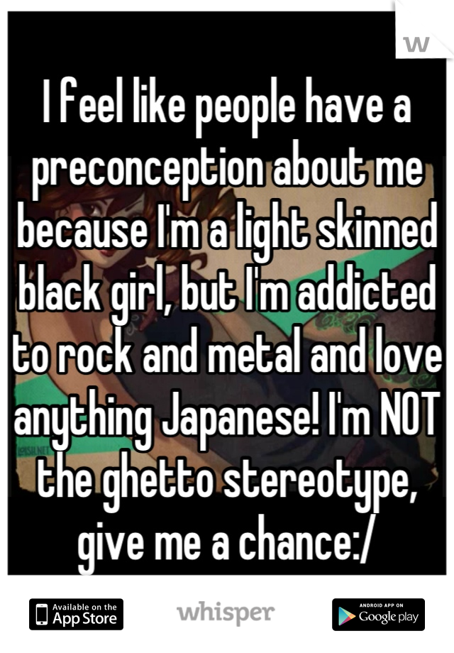 I feel like people have a preconception about me because I'm a light skinned black girl, but I'm addicted to rock and metal and love anything Japanese! I'm NOT the ghetto stereotype, give me a chance:/