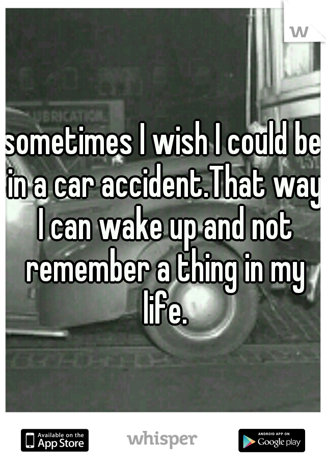 sometimes I wish I could be in a car accident.That way I can wake up and not remember a thing in my life.