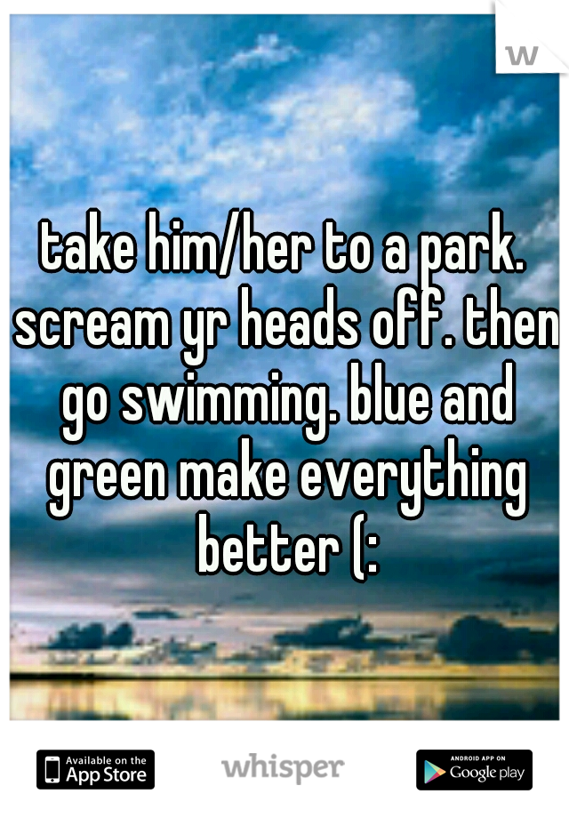 take him/her to a park. scream yr heads off. then go swimming. blue and green make everything better (: