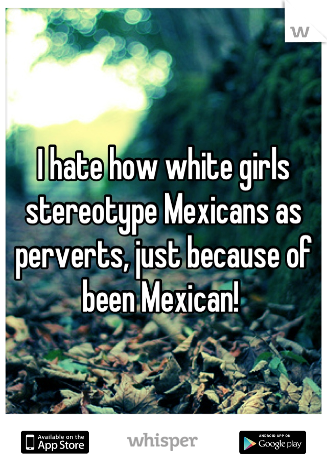 I hate how white girls stereotype Mexicans as perverts, just because of been Mexican! 