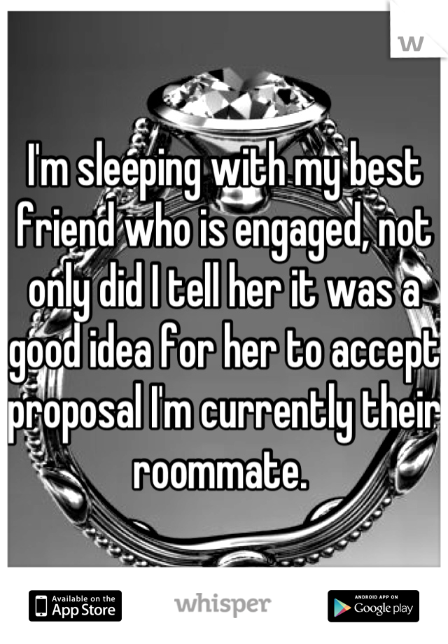 I'm sleeping with my best friend who is engaged, not only did I tell her it was a good idea for her to accept proposal I'm currently their roommate. 