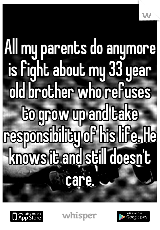 All my parents do anymore is fight about my 33 year old brother who refuses to grow up and take responsibility of his life. He knows it and still doesn't care.