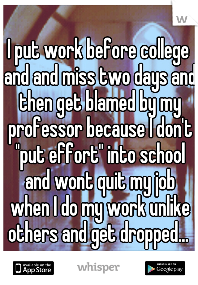 I put work before college and and miss two days and then get blamed by my professor because I don't "put effort" into school and wont quit my job when I do my work unlike others and get dropped... 