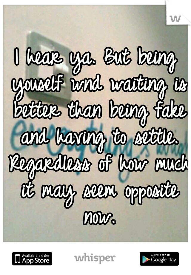 I hear ya. But being youself wnd waiting is better than being fake and having to settle. Regardless of how much it may seem opposite now.
