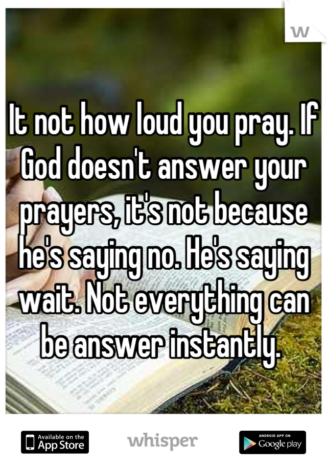 It not how loud you pray. If God doesn't answer your prayers, it's not because he's saying no. He's saying wait. Not everything can be answer instantly. 
