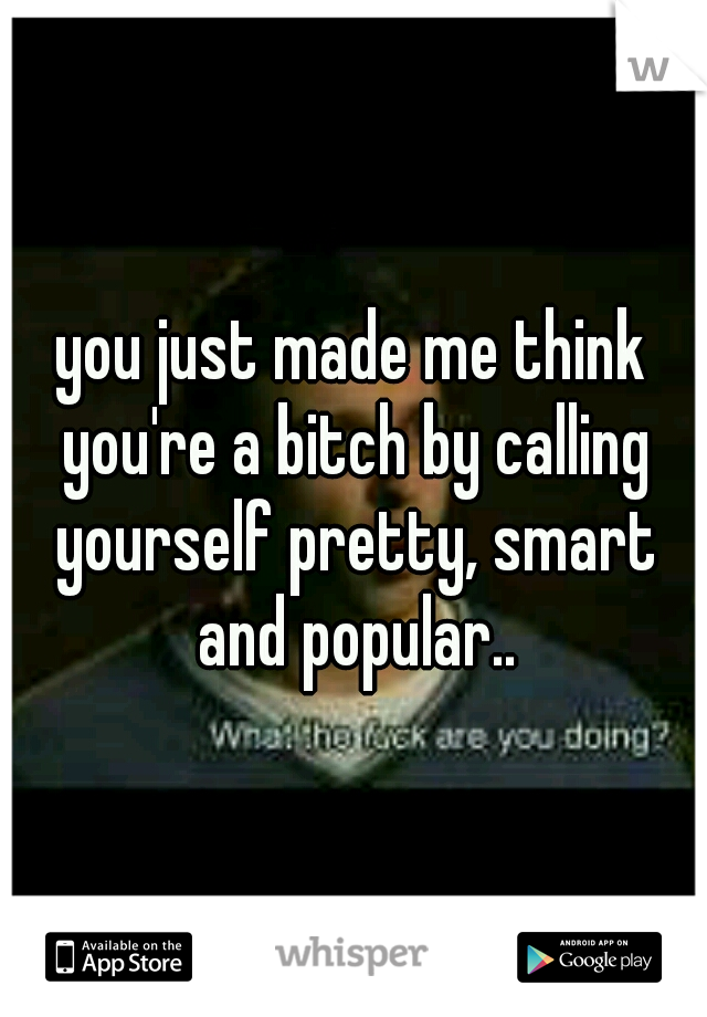 you just made me think you're a bitch by calling yourself pretty, smart and popular..
