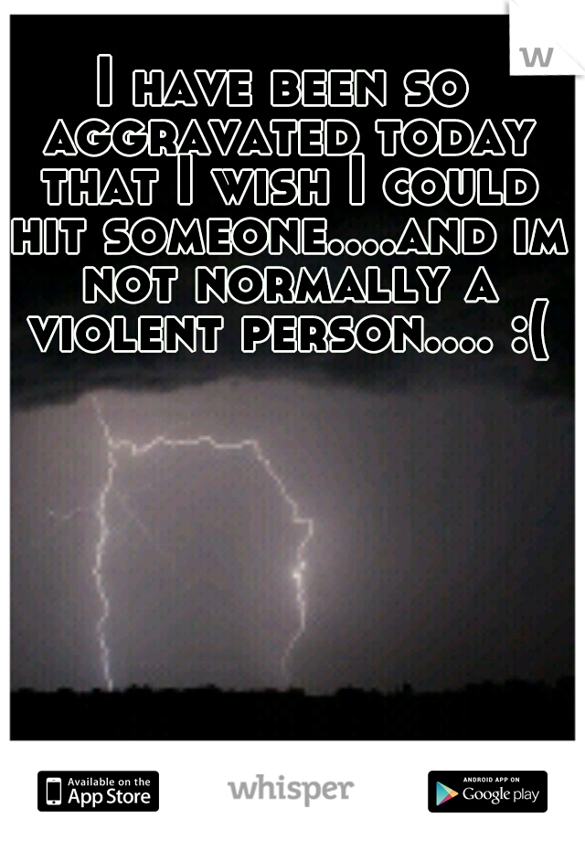 I have been so aggravated today that I wish I could hit someone....and im not normally a violent person.... :(
