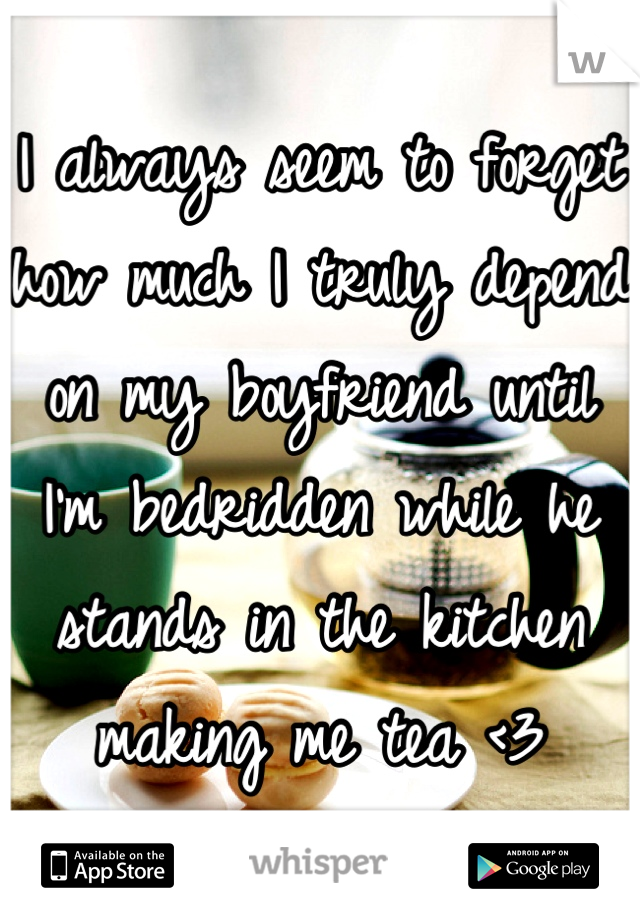 I always seem to forget how much I truly depend on my boyfriend until I'm bedridden while he stands in the kitchen making me tea <3