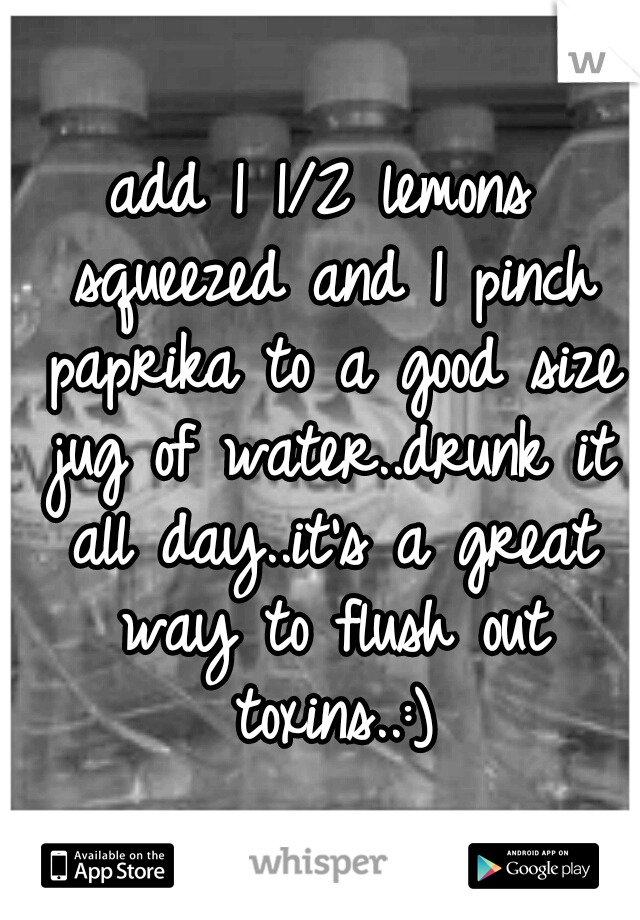 add 1 1/2 lemons squeezed and 1 pinch paprika to a good size jug of water..drunk it all day..it's a great way to flush out toxins..:)