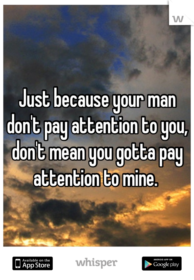 Just because your man don't pay attention to you, don't mean you gotta pay attention to mine. 