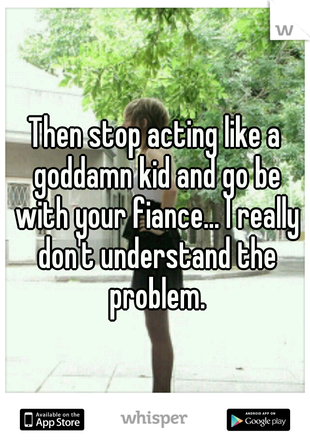 Then stop acting like a goddamn kid and go be with your fiance... I really don't understand the problem.