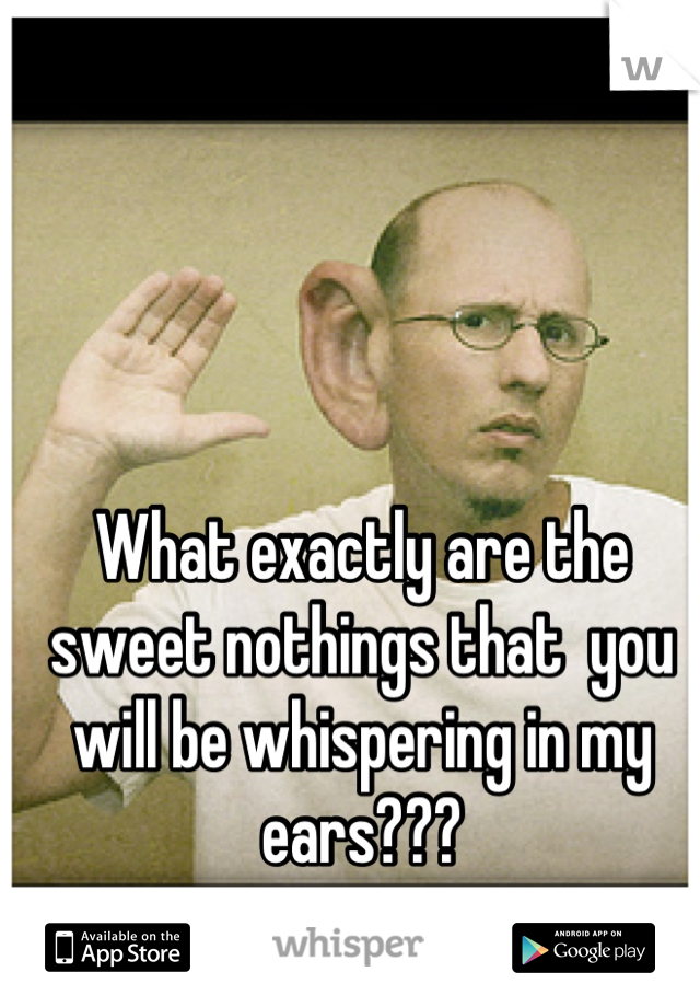 What exactly are the sweet nothings that  you will be whispering in my ears???