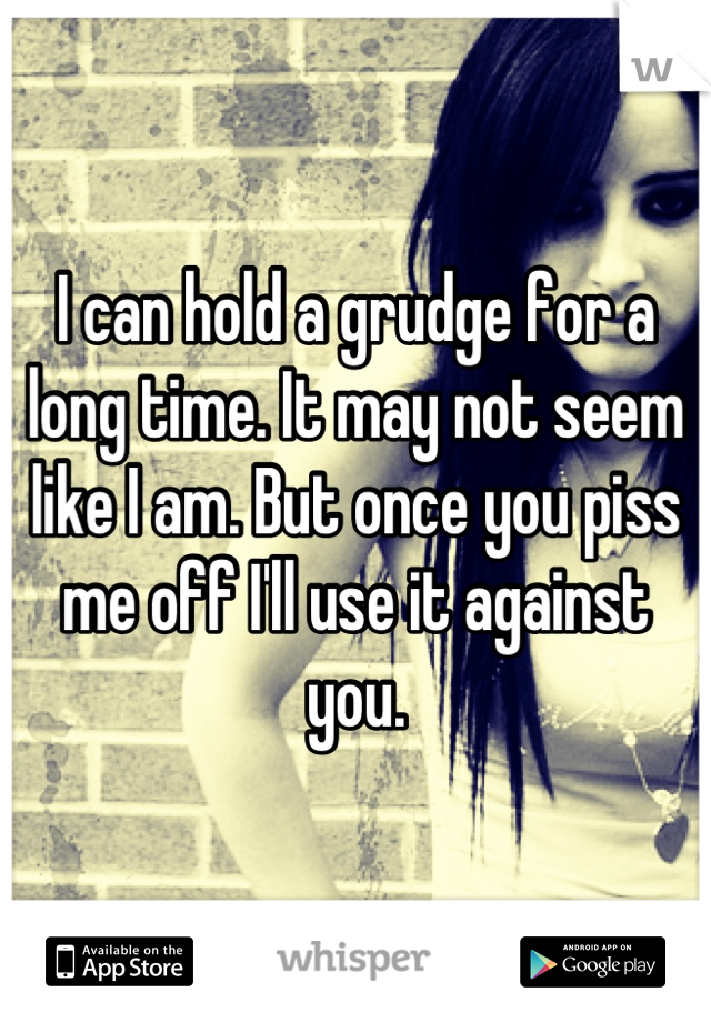 I can hold a grudge for a long time. It may not seem like I am. But once you piss me off I'll use it against you.