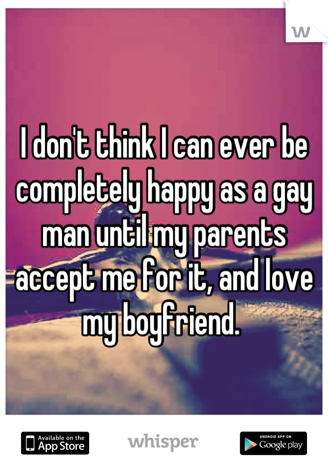 I don't think I can ever be completely happy as a gay man until my parents accept me for it, and love my boyfriend. 