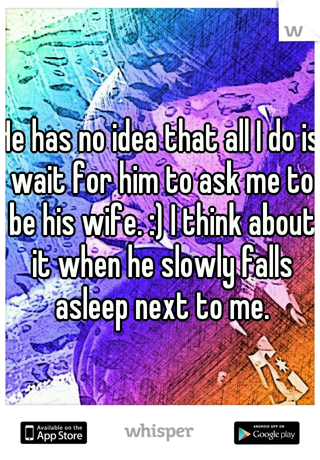 He has no idea that all I do is wait for him to ask me to be his wife. :) I think about it when he slowly falls asleep next to me.