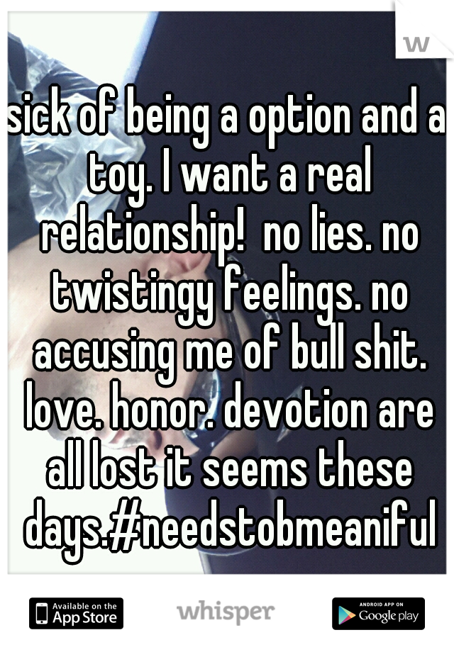 sick of being a option and a toy. I want a real relationship!  no lies. no twistingy feelings. no accusing me of bull shit. love. honor. devotion are all lost it seems these days.#needstobmeaniful