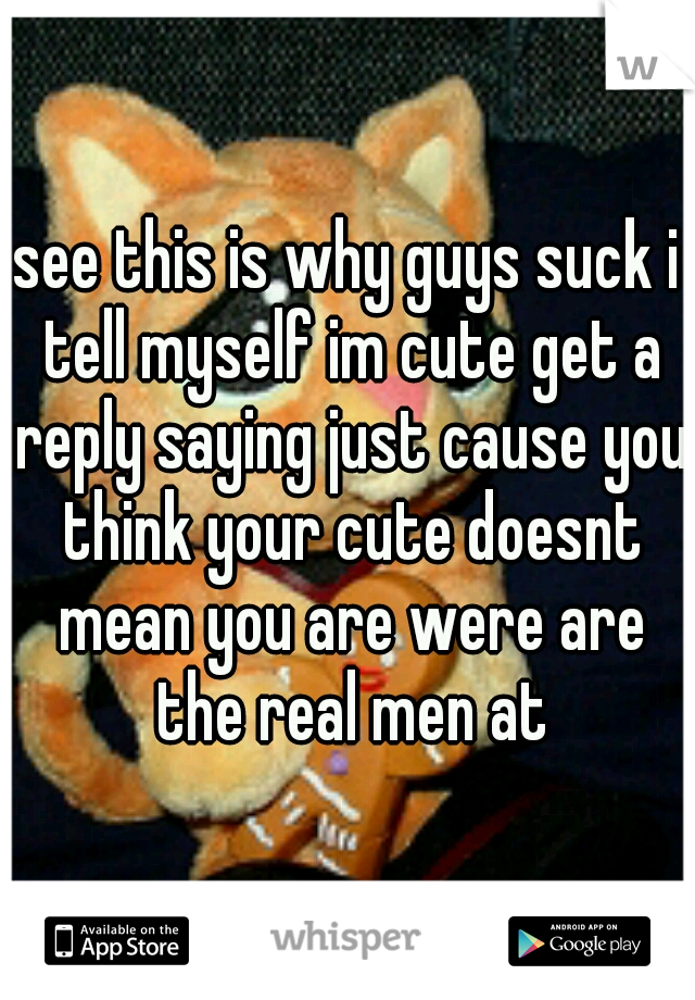 see this is why guys suck i tell myself im cute get a reply saying just cause you think your cute doesnt mean you are were are the real men at