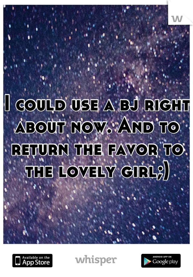 I could use a bj right about now. And to return the favor to the lovely girl;)