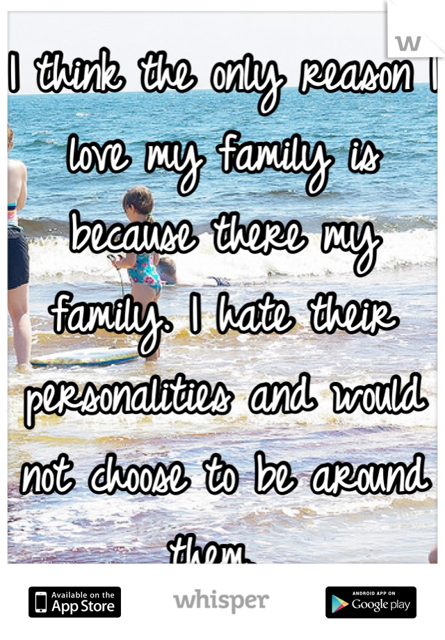 I think the only reason I love my family is because there my family. I hate their personalities and would not choose to be around them. 