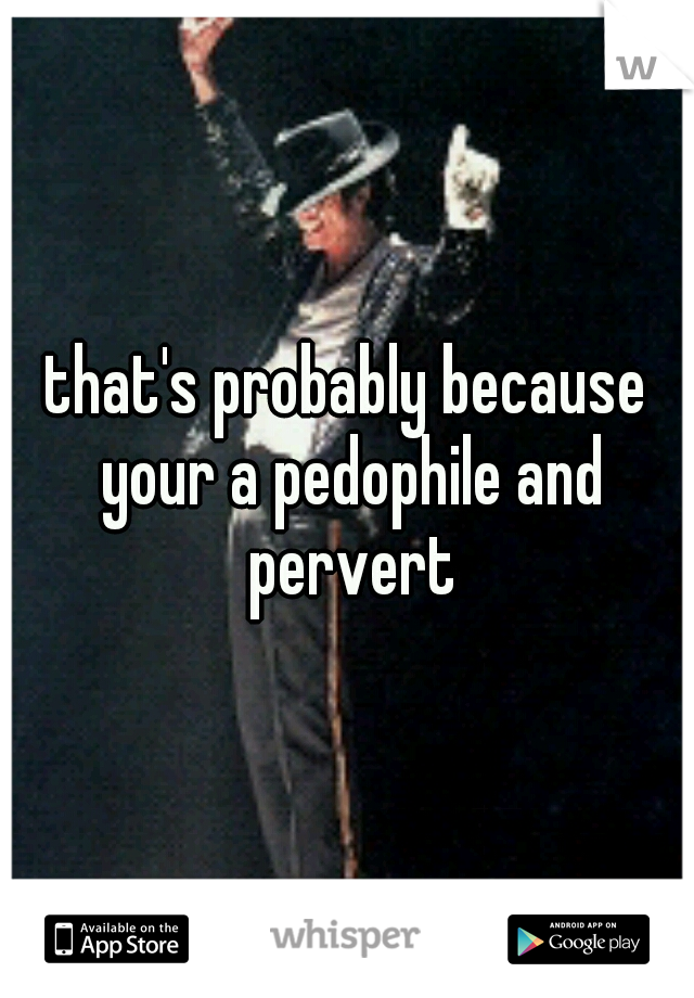 that's probably because your a pedophile and pervert