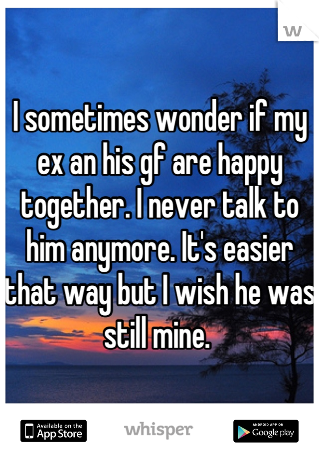 I sometimes wonder if my ex an his gf are happy together. I never talk to him anymore. It's easier that way but I wish he was still mine. 
