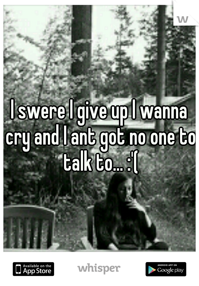 I swere I give up I wanna cry and I ant got no one to talk to... :'(