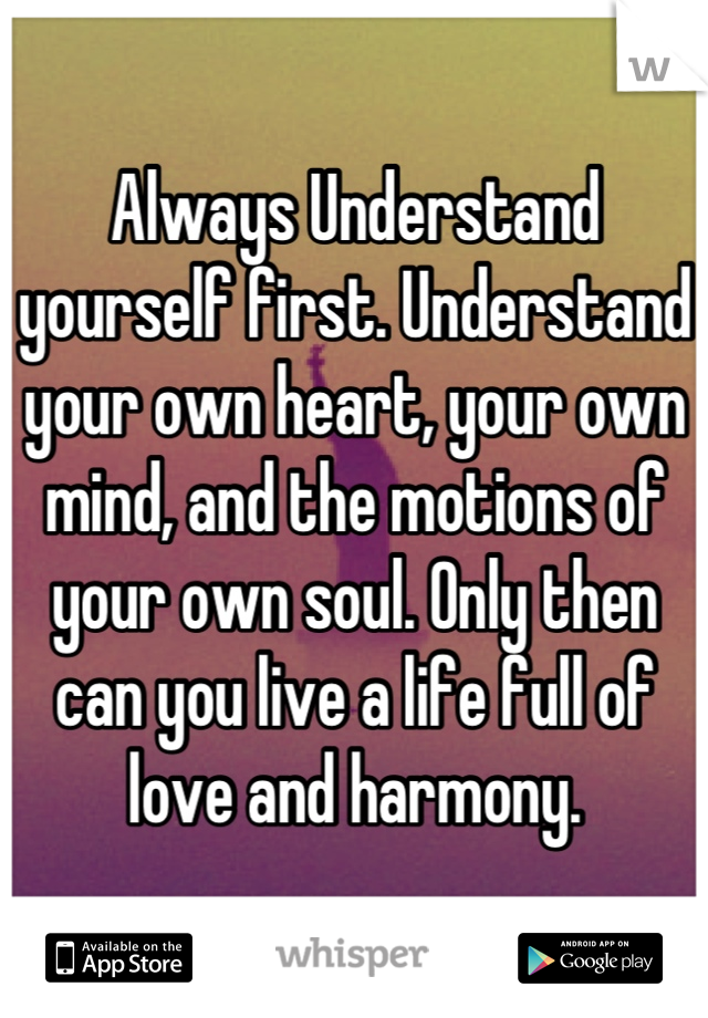 Always Understand yourself first. Understand your own heart, your own mind, and the motions of your own soul. Only then can you live a life full of love and harmony.
