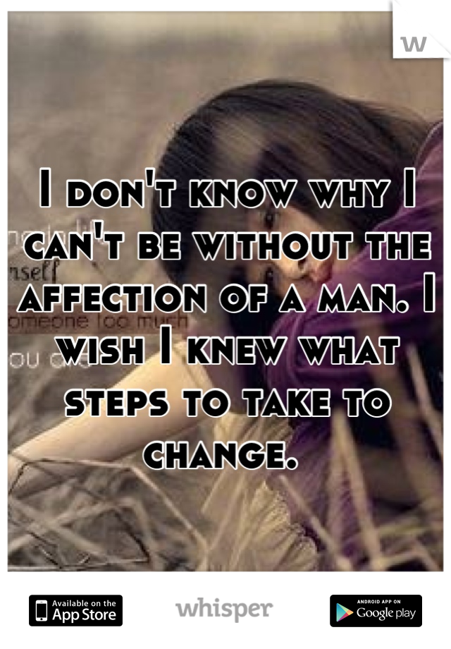I don't know why I can't be without the affection of a man. I wish I knew what steps to take to change. 