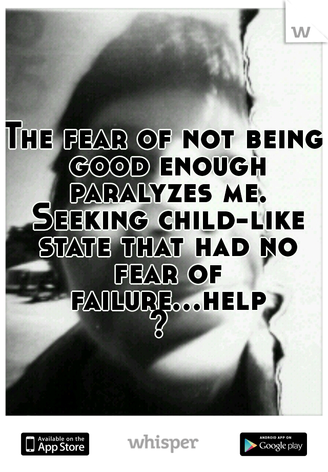 The fear of not being good enough paralyzes me. Seeking child-like state that had no fear of failure...help? 
