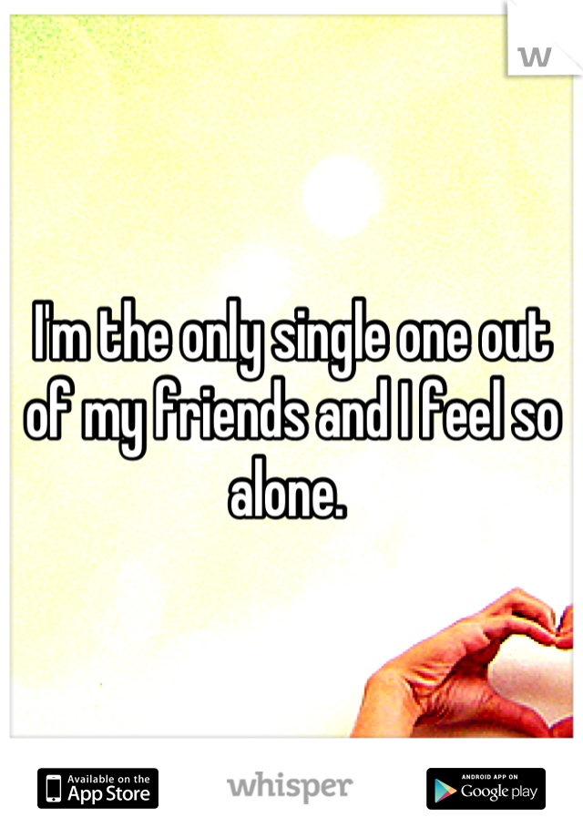 I'm the only single one out of my friends and I feel so alone. 