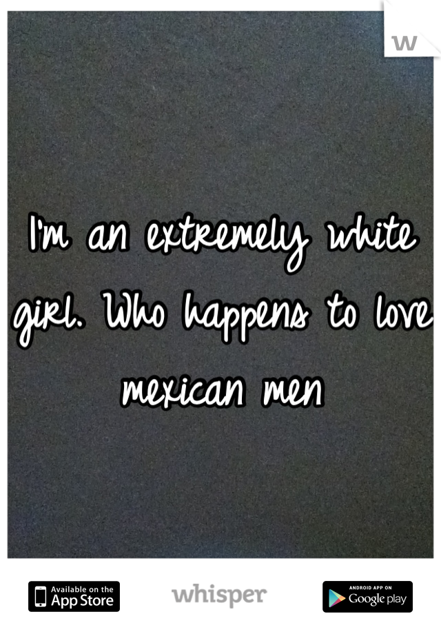 I'm an extremely white girl. Who happens to love mexican men