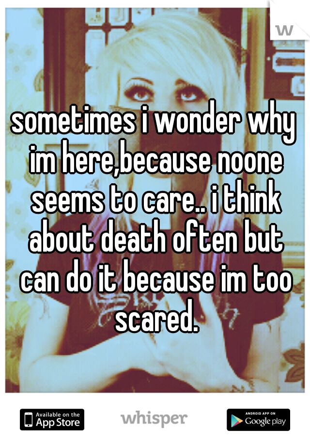 sometimes i wonder why im here,because noone seems to care.. i think about death often but can do it because im too scared.