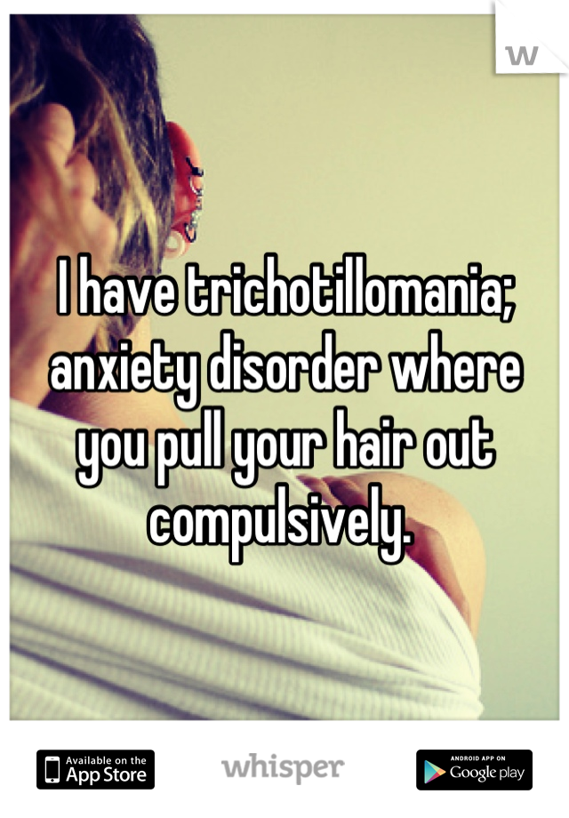 I have trichotillomania; anxiety disorder where you pull your hair out compulsively. 