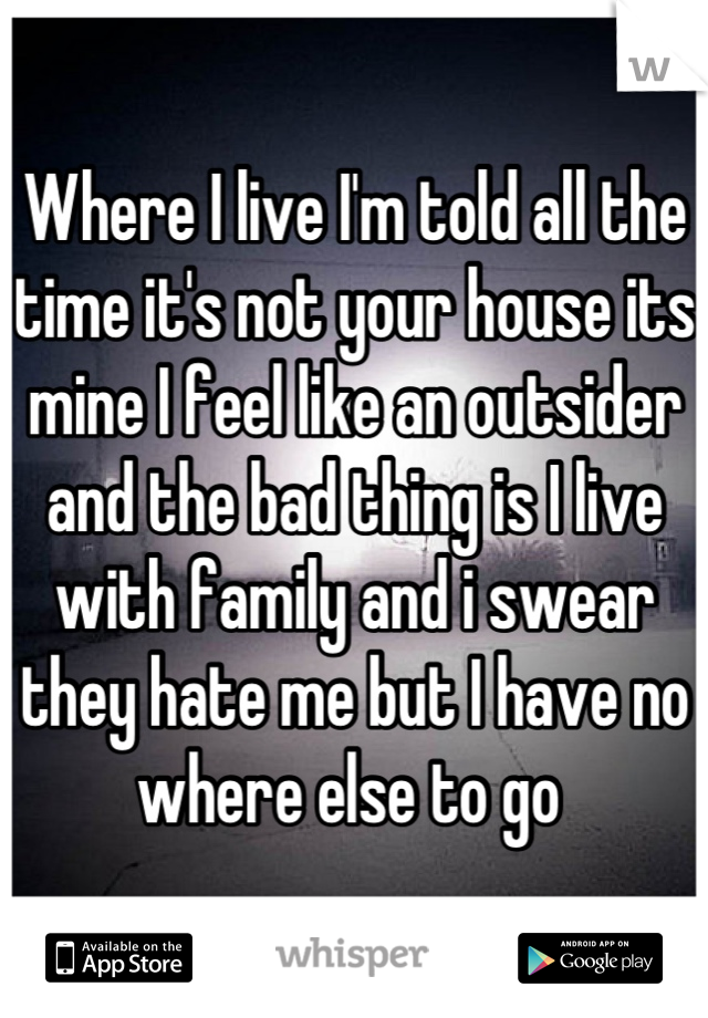 Where I live I'm told all the time it's not your house its mine I feel like an outsider and the bad thing is I live with family and i swear they hate me but I have no where else to go 