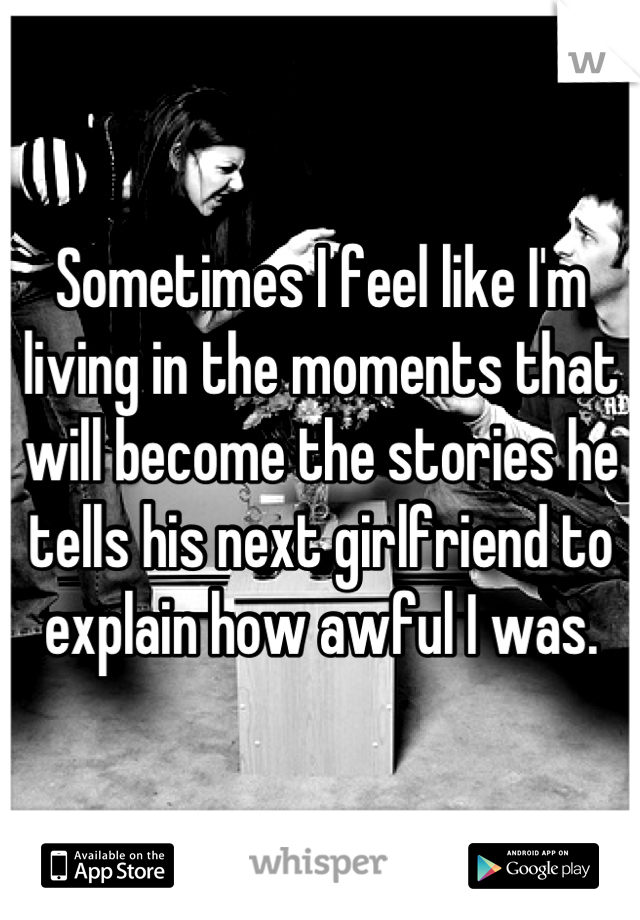 Sometimes I feel like I'm living in the moments that will become the stories he tells his next girlfriend to explain how awful I was.