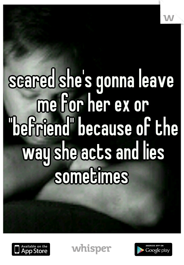 scared she's gonna leave me for her ex or "befriend" because of the way she acts and lies sometimes 